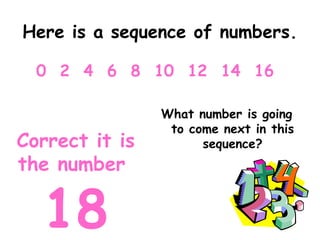 Here is a sequence of numbers.
What number is going
to come next in this
sequence?
0 2 4 6 8 10 12 14 16
Correct it is
the number
18