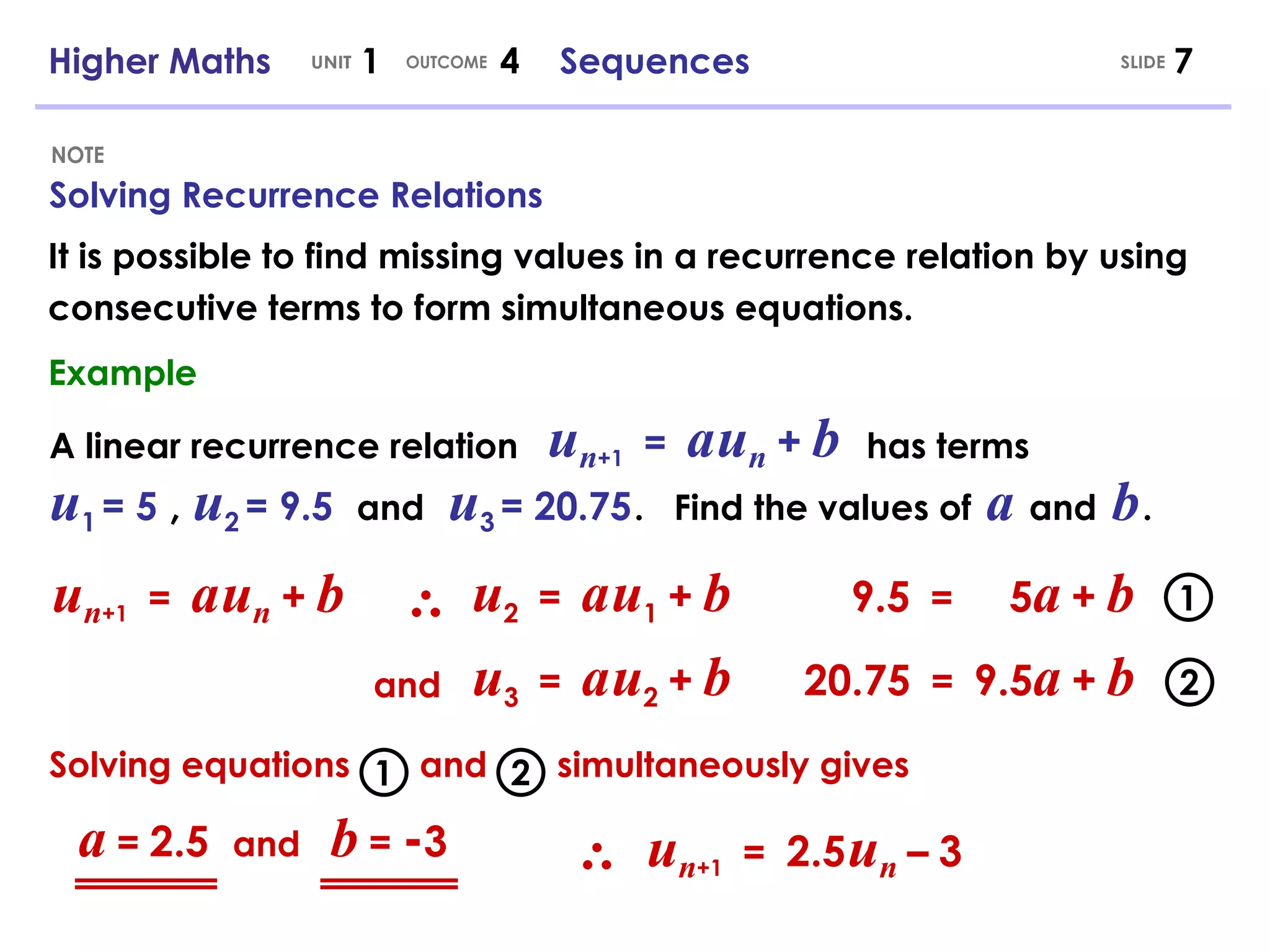 Higher Maths  1  4  Sequences Solving Recurrence Relations UNIT OUTCOME NOTE It is possible to find missing values in a recurrence relation by using consecutive terms to form simultaneous equations. SLIDE Example A linear recurrence relation  has terms u n +1   =   a   u n   +   b u 1   = 5  ,  u 2   = 9.5   and   u 3   = 20.75   .  Find the values of   a   and  b   . 9.5   =   5 a   +   b u 2   =   a   u 1   +   b 20.75   =   9.5 a   +   b u 3   =   a   u 2   +   b Solving equations  and  simultaneously gives u n +1   =   a   u n   +   b and u n +1   =  2.5   u n   –   3 a   =   2.5  and  b   =   - 3 2 1 1 2 