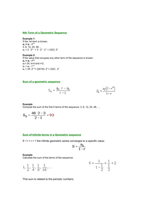 Nth Term of a Geometric Sequence
Example 1:
If the 1st term is known.
an = a1 · rn-1
3, 6, 12, 24, 48, ..
an = 3 · 2n-1
= 3 · 2n
· 2-1
= (3/2)· 2n
Example 2:
If the value that occupies any other term of the sequence is known.
an = ak · rn-k
a4= 24, k=4 and r=2.
an = a4 · rn-4
an = 24· 2n-4
= (24/16)· 2n
= (3/2) · 2n
Sum of a geometric sequence
Example
Compute the sum of the first 5 terms of the sequence: 3, 6, 12, 24, 48, …
Sum of Infinite terms in a Geometric sequence
If −1 < r < 1 the infinite geometric series converges to a specific value:
Example
Calculate the sum of the terms of the sequence:
This sum is related to the periodic numbers.
 