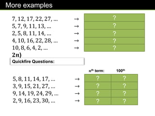 More examples
7, 12, 17, 22, 27, … → 𝟓𝒏 + 𝟐
5, 7, 9, 11, 13, … → 𝟐𝒏 + 𝟑
2, 5, 8, 11, 14, … → 𝟑𝒏 − 𝟏
4, 10, 16, 22, 28, … → 𝟔𝒏 − 𝟐
10, 8, 6, 4, 2, … → −𝟐𝒏 + 𝟏𝟐 (or 𝟏𝟐 −
𝟐𝒏)
Quickfire Questions:
5, 8, 11, 14, 17, … → 3𝑛 + 2
3, 9, 15, 21, 27, … → 6𝑛 − 3
9, 14, 19, 24, 29, … → 5𝑛 + 4
2, 9, 16, 23, 30, … → 7𝑛 − 5
100th
term:
𝒏th term:
302
597
504
695
?
?
?
?
?
? ?
? ?
? ?
? ?
 
