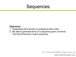 Sequences
Dr J Frost (jfrost@tiffin.kingston.sch.uk)
www.drfrostmaths.com
Objectives:
1. Understand term-to-term vs position-to-term rules.
2. Be able to generate terms of a sequence given a formula.
Find the formula for a linear sequence.
 
