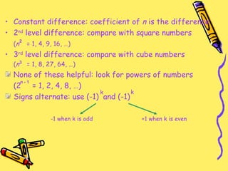 Constant difference: coefficient of  n  is the difference 2 nd  level difference: compare with square numbers ( n   = 1, 4, 9, 16, …) 3 rd  level difference: compare with cube numbers ( n   = 1, 8, 27, 64, …) None of these helpful: look for powers of numbers (2  = 1, 2, 4, 8, …) Signs alternate: use (-1)  and (-1) -1 when k is odd +1 when k is even k k 2 3 n  - 1 