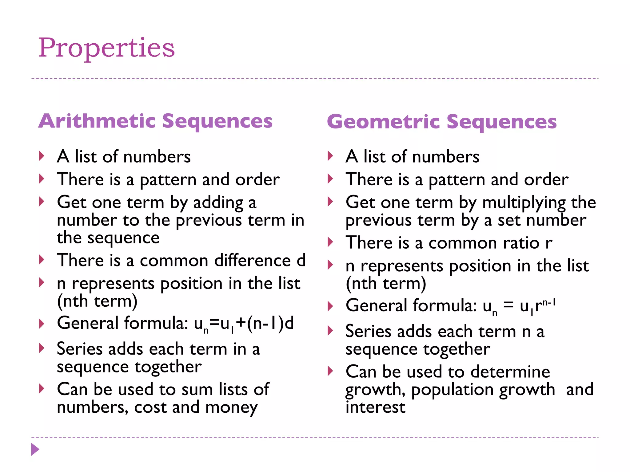 Properties Arithmetic Sequences Geometric Sequences A list of numbers There is a pattern and order Get one term by adding a number to the previous term in the sequence There is a common difference d n represents position in the list (nth term) General formula: u n =u 1 +(n-1)d Series adds each term in a sequence together Can be used to sum lists of numbers, cost and money A list of numbers There is a pattern and order Get one term by multiplying the previous term by a set number There is a common ratio r n represents position in the list (nth term) General formula: u n  = u 1 r n-1   Series adds each term n a sequence together  Can be used to determine growth, population growth  and interest 