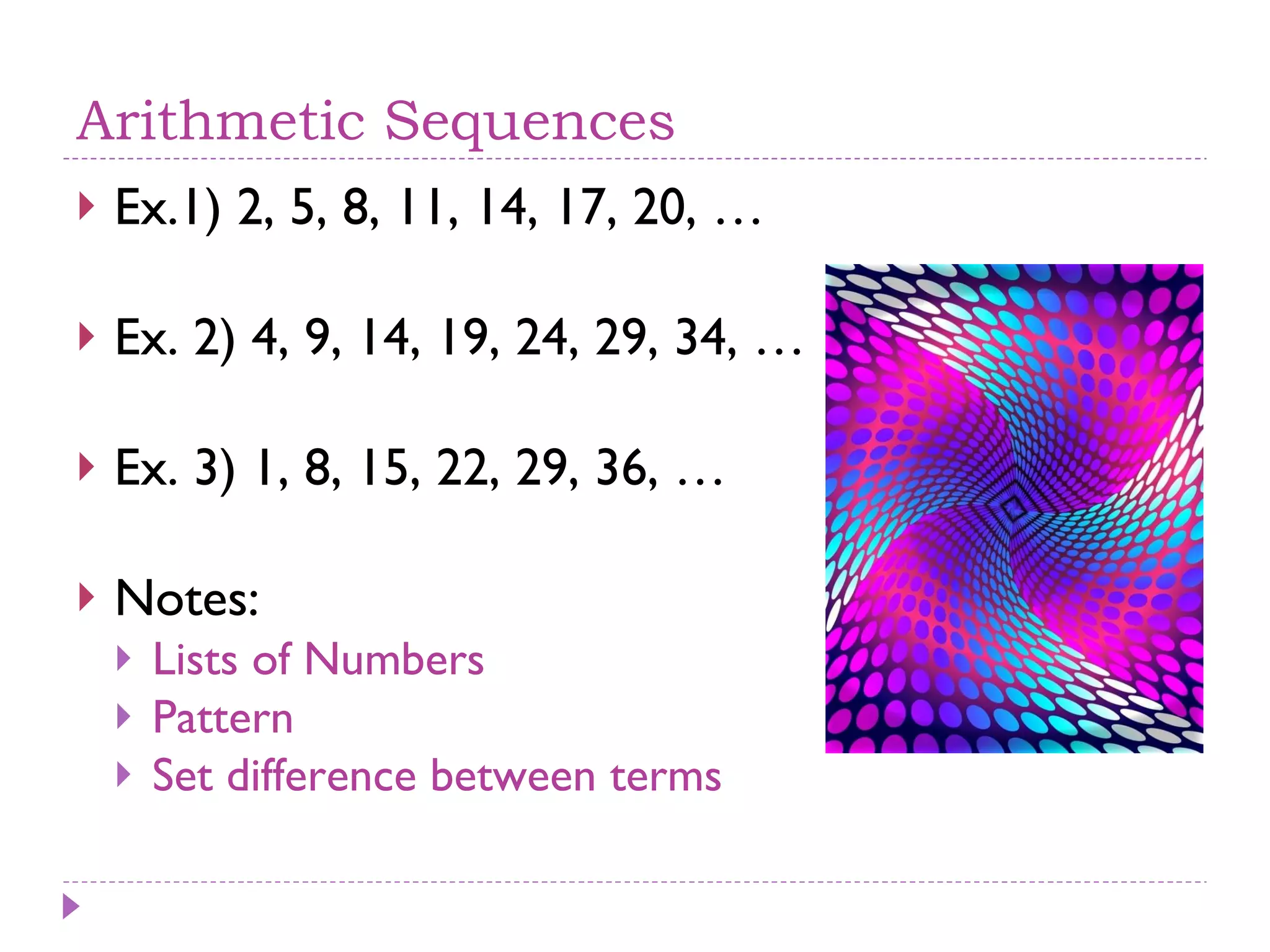 Arithmetic Sequences Ex.1) 2, 5, 8, 11, 14, 17, 20, … Ex. 2) 4, 9, 14, 19, 24, 29, 34, … Ex. 3) 1, 8, 15, 22, 29, 36, … Notes:  Lists of Numbers Pattern Set difference between terms 