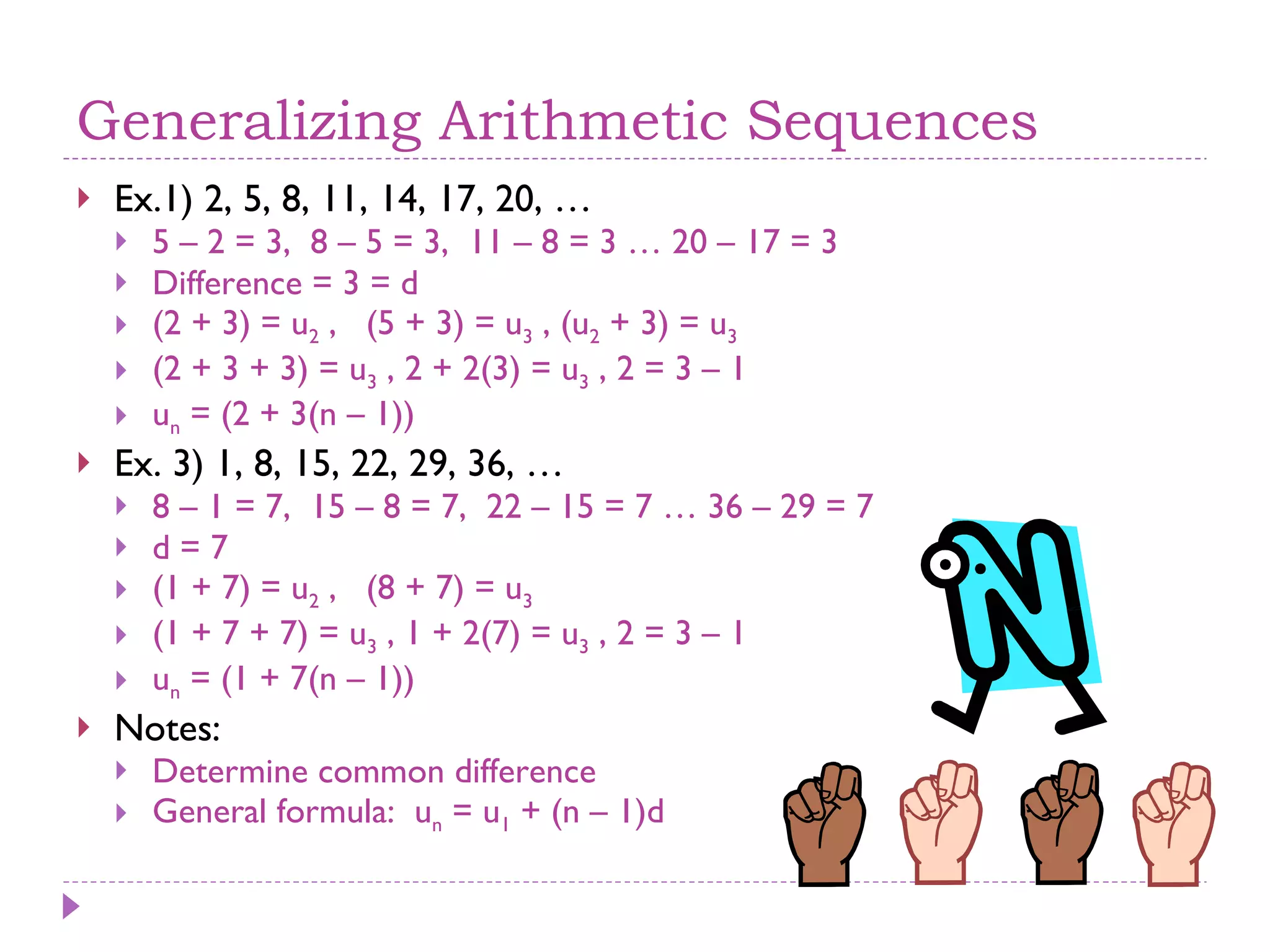Generalizing Arithmetic Sequences Ex.1) 2, 5, 8, 11, 14, 17, 20, … 5 – 2 = 3,  8 – 5 = 3,  11 – 8 = 3 … 20 – 17 = 3 Difference = 3 = d (2 + 3) = u 2  ,  (5 + 3) = u 3  , (u 2  + 3) = u 3   (2 + 3 + 3) = u 3  , 2 + 2(3) = u 3  , 2 = 3 – 1  u n  = (2 + 3(n – 1)) Ex. 3) 1, 8, 15, 22, 29, 36, … 8 – 1 = 7,  15 – 8 = 7,  22 – 15 = 7 … 36 – 29 = 7 d = 7 (1 + 7) = u 2  ,  (8 + 7) = u 3   (1 + 7 + 7) = u 3  , 1 + 2(7) = u 3  , 2 = 3 – 1  u n  = (1 + 7(n – 1)) Notes:  Determine common difference General formula:  u n  = u 1  + (n – 1)d 