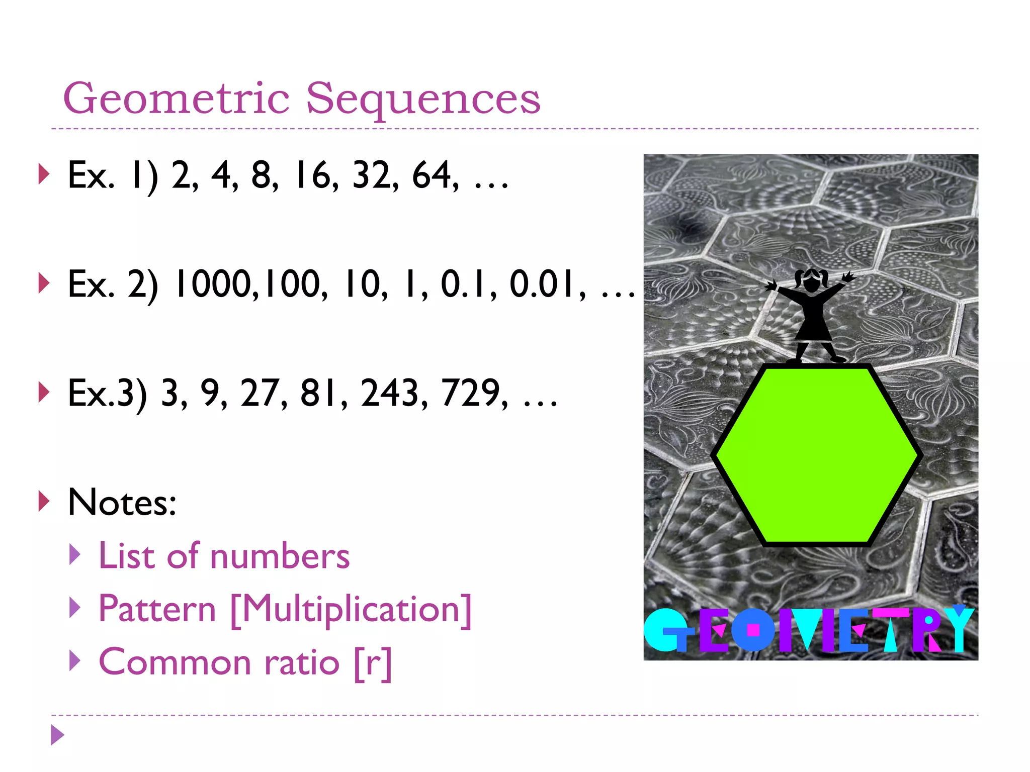 Geometric Sequences Ex. 1) 2, 4, 8, 16, 32, 64, … Ex. 2) 1000,100, 10, 1, 0.1, 0.01, … Ex.3) 3, 9, 27, 81, 243, 729, … Notes: List of numbers Pattern [Multiplication] Common ratio [r] 