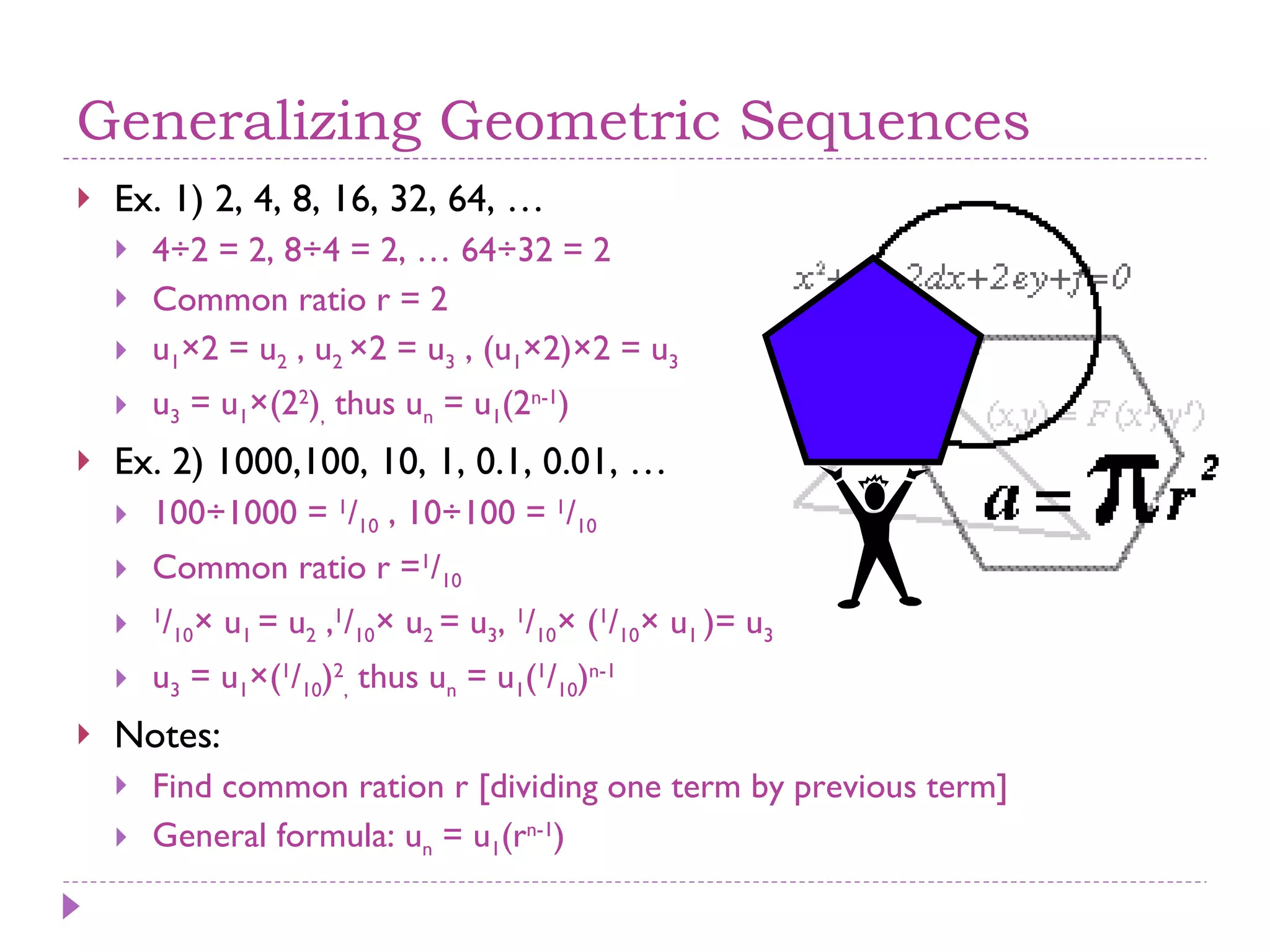 Generalizing Geometric Sequences Ex. 1) 2, 4, 8, 16, 32, 64, … 4÷2 = 2, 8÷4 = 2, … 64÷32 = 2 Common ratio r = 2 u 1 ×2 = u 2  , u 2  ×2 = u 3  , (u 1 ×2)×2 = u 3   u 3  = u 1 ×(2 2 ) ,  thus u n  = u 1 (2 n-1 ) Ex. 2) 1000,100, 10, 1, 0.1, 0.01, … 100÷1000 =  1 / 10  , 10÷100 =  1 / 10 Common ratio r = 1 / 10   1 / 10 × u 1  = u 2  , 1 / 10 × u 2  = u 3 ,  1 / 10 × ( 1 / 10 × u 1  )= u 3   u 3  = u 1 ×( 1 / 10 ) 2 ,  thus u n  = u 1 ( 1 / 10 ) n-1 Notes: Find common ration r [dividing one term by previous term] General formula: u n  = u 1 (r n-1 ) 