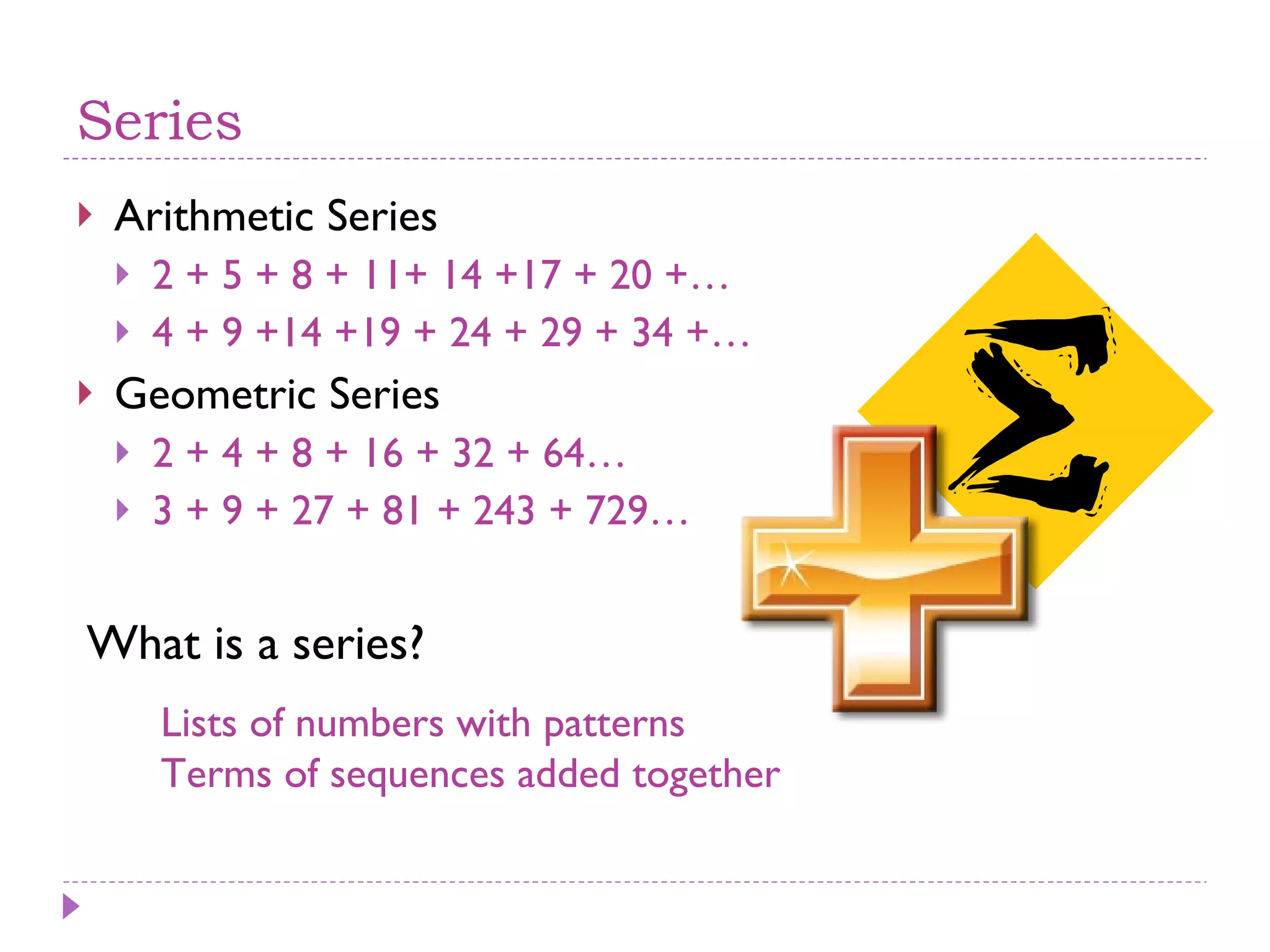 Series Arithmetic Series 2 + 5 + 8 + 11+ 14 +17 + 20 +… 4 + 9 +14 +19 + 24 + 29 + 34 +… Geometric Series 2 + 4 + 8 + 16 + 32 + 64… 3 + 9 + 27 + 81 + 243 + 729… What is a series? Lists of numbers with patterns Terms of sequences added together 