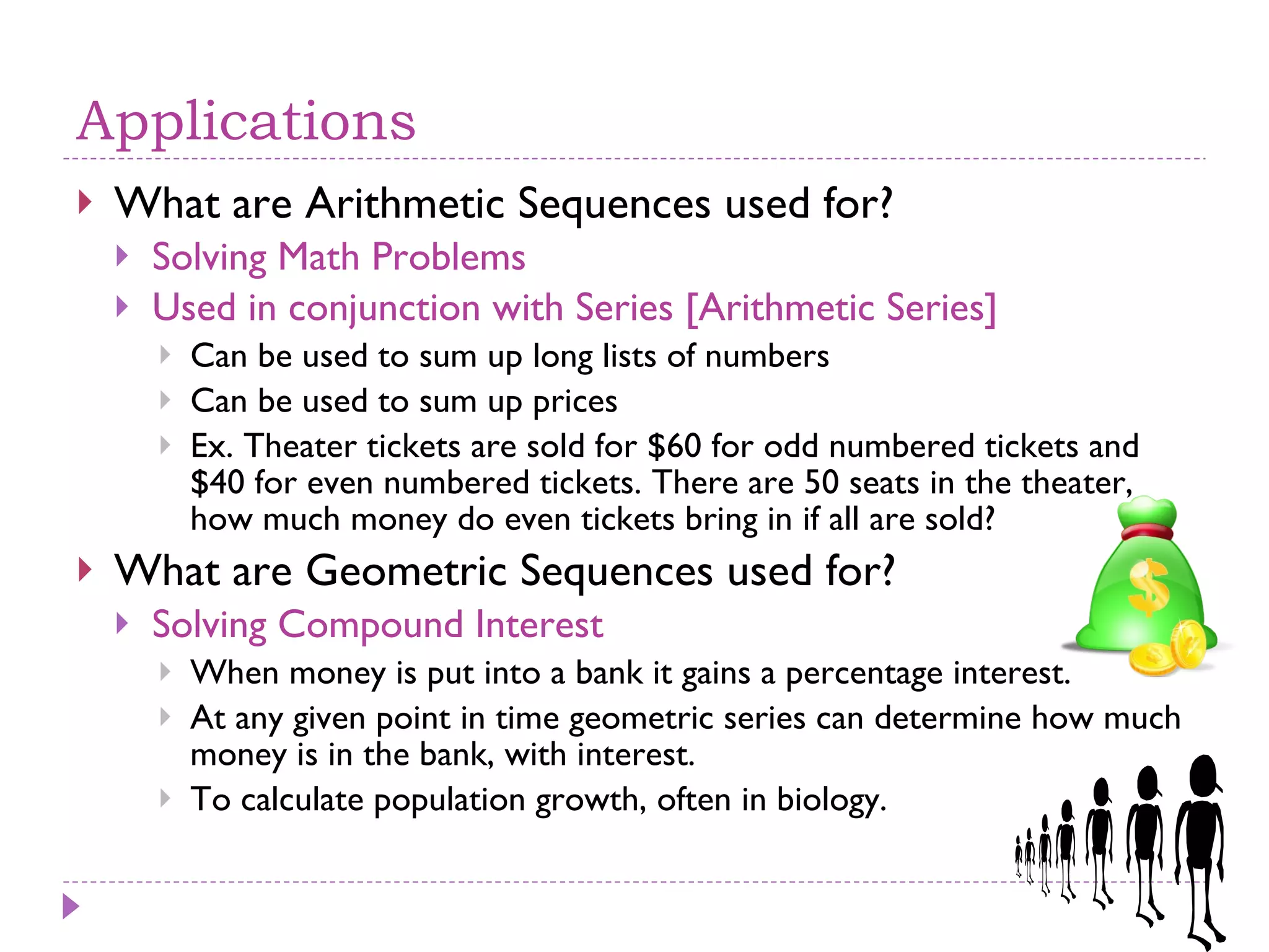 Applications What are Arithmetic Sequences used for? Solving Math Problems Used in conjunction with Series [Arithmetic Series] Can be used to sum up long lists of numbers Can be used to sum up prices Ex. Theater tickets are sold for $60 for odd numbered tickets and $40 for even numbered tickets. There are 50 seats in the theater, how much money do even tickets bring in if all are sold? What are Geometric Sequences used for? Solving Compound Interest When money is put into a bank it gains a percentage interest.  At any given point in time geometric series can determine how much money is in the bank, with interest. To calculate population growth, often in biology. 