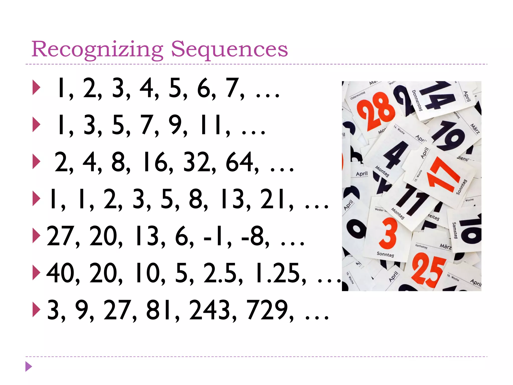 Recognizing Sequences 1, 2, 3, 4, 5, 6, 7, … 1, 3, 5, 7, 9, 11, … 2, 4, 8, 16, 32, 64, … 1, 1, 2, 3, 5, 8, 13, 21, … 27, 20, 13, 6, -1, -8, … 40, 20, 10, 5, 2.5, 1.25, … 3, 9, 27, 81, 243, 729, … 