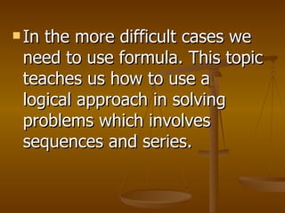 In the more difficult cases we need to use formula. This topic teaches us how to use a logical approach in solving problems which involves sequences and series. 