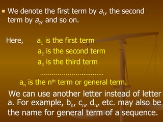 We denote the first term by  a 1 , the second term by  a 2 , and so on. Here,  a 1  is the first term a 2  is the second term a 3  is the third term ………………… .......... a n  is the n th  term or general term. We can use another letter instead of letter a. For example, b n , c n , d n , etc. may also be the name for general term of a sequence. 