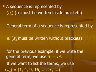 A sequence is represented by  ( a n )  ( a n   must be written inside brackets)  General term of a sequence is represented by  a n   ( a n   must be written without brackets)  for the previous example, if we write the general term, we use  a n   =  n 2 .  If we want to list the terms, we use  ( a n ) = (1, 4, 9, 16, ...,  n 2 , ...) 