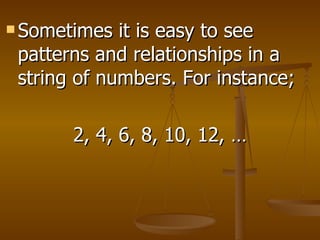 Sometimes it is easy to see patterns and relationships in a string of numbers. For instance;  2, 4, 6, 8, 10, 12, … 
