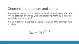 Geometric sequences and series
A geometric sequence is a sequence in which each term after the
first is obtained by multiplying the preceding term by a constant
(called the common ratio).
If the nth term of a geometric sequence is an and the common ratio
is r, then
 