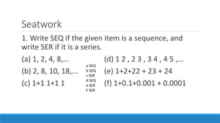 Seatwork
1. Write SEQ if the given item is a sequence, and
write SER if it is a series.
(a) 1, 2, 4, 8,... (d) 1 2 , 2 3 , 3 4 , 4 5 ,...
(b) 2, 8, 10, 18,... (e) 1+2+22 + 23 + 24
(c) 1+1 1+1 1 (f) 1+0.1+0.001 + 0.0001
a SEQ
b SEQ
c SER
d SEQ
e SER
F SER
 