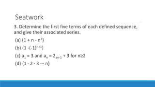 Seatwork
3. Determine the first five terms of each defined sequence,
and give their associated series.
(a) {1 + n - n2}
(b) {1 -(-1)n+1}
(c) a1 = 3 and an = 2an-1 + 3 for n≥2
(d) {1 · 2 · 3 ··· n}
 