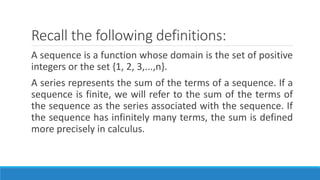 Recall the following definitions:
A sequence is a function whose domain is the set of positive
integers or the set {1, 2, 3,...,n}.
A series represents the sum of the terms of a sequence. If a
sequence is finite, we will refer to the sum of the terms of
the sequence as the series associated with the sequence. If
the sequence has infinitely many terms, the sum is defined
more precisely in calculus.
 