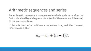 Arithmetic sequences and series
An arithmetic sequence is a sequence in which each term after the
first is obtained by adding a constant (called the common difference)
to the preceding term.
If the nth term of an arithmetic sequence is an and the common
difference is d, then
 