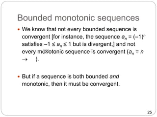 25
Bounded monotonic sequences
 We know that not every bounded sequence is
convergent [for instance, the sequence an = (–1)n
satisfies –1  an  1 but is divergent,] and not
every monotonic sequence is convergent (an = n
 ).
 But if a sequence is both bounded and
monotonic, then it must be convergent.
 
