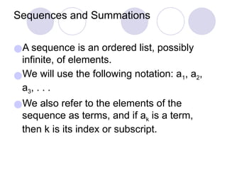 Sequences and Summations
●A sequence is an ordered list, possibly
infinite, of elements.
●We will use the following notation: a1, a2,
a3, . . .
●We also refer to the elements of the
sequence as terms, and if ak is a term,
then k is its index or subscript.
 