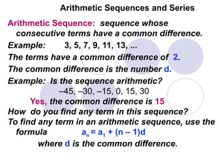Arithmetic Sequences and Series
Arithmetic Sequence: sequence whose
consecutive terms have a common difference.
Example: 3, 5, 7, 9, 11, 13, ...
The terms have a common difference of 2.
The common difference is the number d.
Example: Is the sequence arithmetic?
–45, –30, –15, 0, 15, 30
Yes, the common difference is 15
How do you find any term in this sequence?
To find any term in an arithmetic sequence, use the
formula an = a1 + (n – 1)d
where d is the common difference.
 