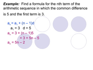 Example: Find a formula for the nth term of the
arithmetic sequence in which the common difference
is 5 and the first term is 3.
an = a1 + (n – 1)d
a1 = 3 d = 5
an = 3 + (n – 1)5
= 3 + 5n – 5
an = 5n – 2
 