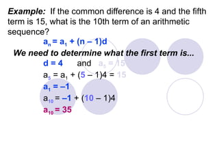 Example: If the common difference is 4 and the fifth
term is 15, what is the 10th term of an arithmetic
sequence?
an = a1 + (n – 1)d
We need to determine what the first term is...
d = 4 and a5 = 15
a5 = a1 + (5 – 1)4 = 15
a1 = –1
a10 = –1 + (10 – 1)4
a10 = 35
 