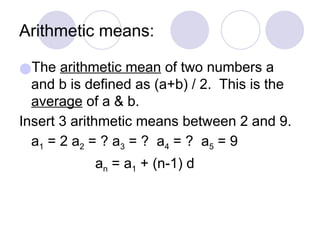 Arithmetic means:
●The arithmetic mean of two numbers a
and b is defined as (a+b) / 2. This is the
average of a & b.
Insert 3 arithmetic means between 2 and 9.
a1 = 2 a2 = ? a3 = ? a4 = ? a5 = 9
an = a1 + (n-1) d
 