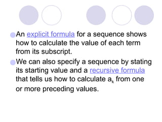 ●An explicit formula for a sequence shows
how to calculate the value of each term
from its subscript.
●We can also specify a sequence by stating
its starting value and a recursive formula
that tells us how to calculate ak from one
or more preceding values.
 