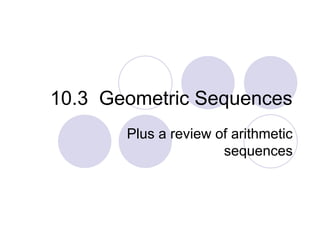 10.3 Geometric Sequences
Plus a review of arithmetic
sequences
 