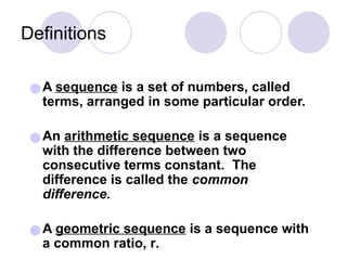 Definitions
●A sequence is a set of numbers, called
terms, arranged in some particular order.
●An arithmetic sequence is a sequence
with the difference between two
consecutive terms constant. The
difference is called the common
difference.
●A geometric sequence is a sequence with
a common ratio, r.
 