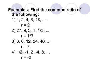 Examples: Find the common ratio of
the following:
1) 1, 2, 4, 8, 16, ...
r = 2
2) 27, 9, 3, 1, 1/3, ...
r = 1/3
3) 3, 6, 12, 24, 48, ...
r = 2
4) 1/2, -1, 2, -4, 8, ...
r = -2
 