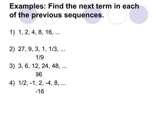 Examples: Find the next term in each
of the previous sequences.
1) 1, 2, 4, 8, 16, ...
32
2) 27, 9, 3, 1, 1/3, ...
1/9
3) 3, 6, 12, 24, 48, ...
96
4) 1/2, -1, 2, -4, 8, ...
-16
 