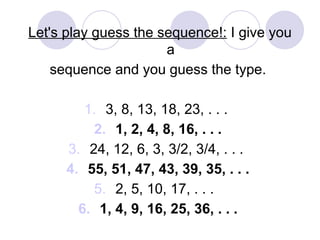 Let's play guess the sequence!: I give you
a
sequence and you guess the type.
1. 3, 8, 13, 18, 23, . . .
2. 1, 2, 4, 8, 16, . . .
3. 24, 12, 6, 3, 3/2, 3/4, . . .
4. 55, 51, 47, 43, 39, 35, . . .
5. 2, 5, 10, 17, . . .
6. 1, 4, 9, 16, 25, 36, . . .
 