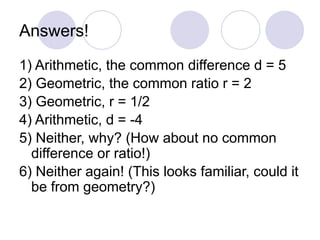 Answers!
1) Arithmetic, the common difference d = 5
2) Geometric, the common ratio r = 2
3) Geometric, r = 1/2
4) Arithmetic, d = -4
5) Neither, why? (How about no common
difference or ratio!)
6) Neither again! (This looks familiar, could it
be from geometry?)
 