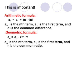 This is important!
Arithmetic formula:
an = a1 + (n - 1)d
an is the nth term, a1 is the first term, and
d is the common difference.
Geometric formula:
an = a1 . r (n - 1)
an is the nth term, a1 is the first term, and
r is the common ratio.
 