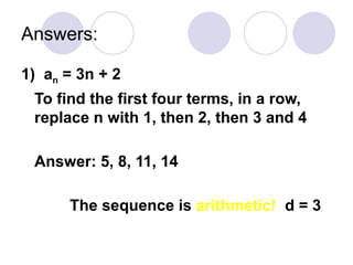 Answers:
1) an = 3n + 2
To find the first four terms, in a row,
replace n with 1, then 2, then 3 and 4
Answer: 5, 8, 11, 14
The sequence is arithmetic! d = 3
 