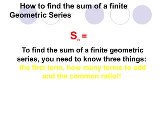 How to find the sum of a finite
Geometric Series
Sn =
To find the sum of a finite geometric
series, you need to know three things:
the first term, how many terms to add
and the common ratio!!
 