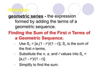 Definition
geometric series - the expression
formed by adding the terms of a
geometric sequence.
Finding the Sum of the First n Terms of
a Geometric Sequence.
⚪ Use Sn = [a1(1 - rn
)/(1 - r)], Sn is the sum of
the first n terms.
⚪ Substitute the n, a, and r values into Sn =
[a1(1 - rn
)/(1 - r)].
⚪ Simplify to find the sum.
 