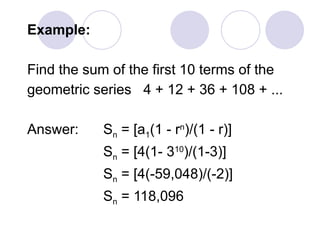 Example:
Find the sum of the first 10 terms of the
geometric series 4 + 12 + 36 + 108 + ...
Answer: Sn = [a1(1 - rn
)/(1 - r)]
Sn = [4(1- 310
)/(1-3)]
Sn = [4(-59,048)/(-2)]
Sn = 118,096
 