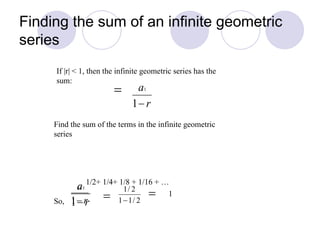 Finding the sum of an infinite geometric
series
Find the sum of the terms in the infinite geometric
series
1/2+ 1/4+ 1/8 + 1/16 + …
So,
If |r| < 1, then the infinite geometric series has the
sum:
1
 