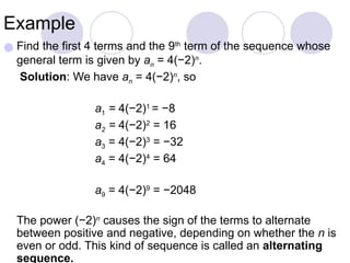 Example
● Find the first 4 terms and the 9th
term of the sequence whose
general term is given by an = 4(−2)n
.
Solution: We have an = 4(−2)n
, so
a1 = 4(−2)1
= −8
a2 = 4(−2)2
= 16
a3 = 4(−2)3
= −32
a4 = 4(−2)4
= 64
a9 = 4(−2)9
= −2048
The power (−2)n
causes the sign of the terms to alternate
between positive and negative, depending on whether the n is
even or odd. This kind of sequence is called an alternating
sequence.
 