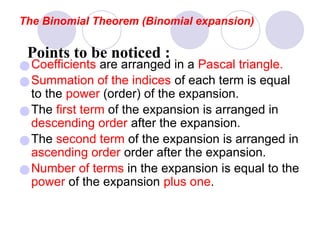 ●Coefficients are arranged in a Pascal triangle.
●Summation of the indices of each term is equal
to the power (order) of the expansion.
●The first term of the expansion is arranged in
descending order after the expansion.
●The second term of the expansion is arranged in
ascending order order after the expansion.
●Number of terms in the expansion is equal to the
power of the expansion plus one.
The Binomial Theorem (Binomial expansion)
Points to be noticed :
 