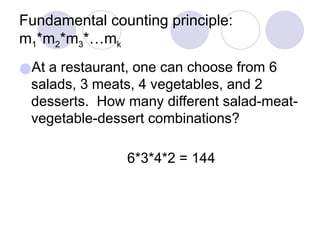 Fundamental counting principle:
m1*m2*m3*…mk
●At a restaurant, one can choose from 6
salads, 3 meats, 4 vegetables, and 2
desserts. How many different salad-meat-
vegetable-dessert combinations?
6*3*4*2 = 144
 