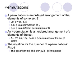 Permutations
●A permutation is an ordered arrangement of the
elements of some set S
⚪Let S = {a, b, c}
⚪c, b, a is a permutation of S
⚪b, c, a is a different permutation of S
●An r-permutation is an ordered arrangement of r
elements of the set
⚪A♦, 5♥, 7♣, 10♠, K♠ is a 5-permutation of the set of
cards
●The notation for the number of r-permutations:
P(n,r)
⚪The poker hand is one of P(52,5) permutations
 