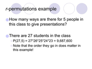 r-permutations example
●How many ways are there for 5 people in
this class to give presentations?
●There are 27 students in the class
⚪P(27,5) = 27*26*25*24*23 = 9,687,600
⚪Note that the order they go in does matter in
this example!
 
