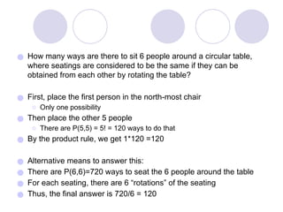 ● How many ways are there to sit 6 people around a circular table,
where seatings are considered to be the same if they can be
obtained from each other by rotating the table?
● First, place the first person in the north-most chair
⚪ Only one possibility
● Then place the other 5 people
⚪ There are P(5,5) = 5! = 120 ways to do that
● By the product rule, we get 1*120 =120
● Alternative means to answer this:
● There are P(6,6)=720 ways to seat the 6 people around the table
● For each seating, there are 6 “rotations” of the seating
● Thus, the final answer is 720/6 = 120
 