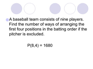 ●A baseball team consists of nine players.
Find the number of ways of arranging the
first four positions in the batting order if the
pitcher is excluded.
P(8,4) = 1680
 