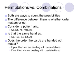 Permutations vs. Combinations
●Both are ways to count the possibilities
●The difference between them is whether order
matters or not
●Consider a poker hand:
⚪A♦, 5♥, 7♣, 10♠, K♠
●Is that the same hand as:
⚪K♠, 10♠, 7♣, 5♥, A♦
●Does the order the cards are handed out
matter?
⚪If yes, then we are dealing with permutations
⚪If no, then we are dealing with combinations
 